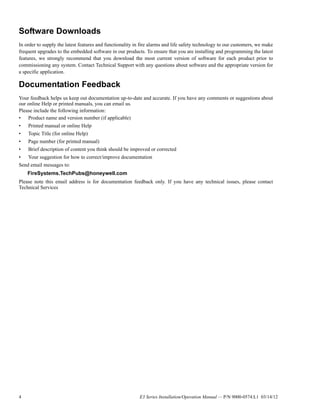 4 E3 Series Installation/Operation Manual — P/N 9000-0574:L1 03/14/12
Software Downloads
In order to supply the latest features and functionality in fire alarms and life safety technology to our customers, we make
frequent upgrades to the embedded software in our products. To ensure that you are installing and programming the latest
features, we strongly recommend that you download the most current version of software for each product prior to
commissioning any system. Contact Technical Support with any questions about software and the appropriate version for
a specific application.
Documentation Feedback
Your feedback helps us keep out documentation up-to-date and accurate. If you have any comments or suggestions about
our online Help or printed manuals, you can email us.
Please include the following information:
• Product name and version number (if applicable)
• Printed manual or online Help
• Topic Title (for online Help)
• Page number (for printed manual)
• Brief description of content you think should be improved or corrected
• Your suggestion for how to correct/improve documentation
Send email messages to:
FireSystems.TechPubs@honeywell.com
Please note this email address is for documentation feedback only. If you have any technical issues, please contact
Technical Services
 