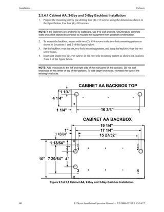40 E3 Series Installation/Operation Manual — P/N 9000-0574:L1 03/14/12
Installation Cabinets
2.5.4.1 Cabinet AA, 2-Bay and 3-Bay Backbox Installation
1. Prepare the mounting site by pre-drilling four (4), #10 screws using the dimensions shown in
the figure below. Use four (4), #10 screws.
NOTE: If the fasteners are anchored to wallboard, use #10 wall anchors. Mountings to concrete
walls should be backed by plywood to insulate the equipment from possible condensation.
2. To mount the backbox, secure with two (2), #10 screws in the two-hole mounting pattern as
shown in Locations 1 and 2 of the figure below.
3. Set the backbox over the top, two-hole mounting pattern, and hang the backbox over the two
screw heads.
4. Insert and secure two (2), #10 screws in the two-hole mounting pattern as shown in Locations
3 and 4 of the figure below.
NOTE: Add knockouts to the left and right side of the rear panel of the backbox. Do not add
knockouts in the center or top of the backbox. To add larger knockouts, increase the size of the
existing knockouts.
Figure 2.5.4.1.1 Cabinet AA, 2-Bay and 3-Bay Backbox Installation
1 1/4”
1 1/4” 16 3/4”
4 1/4”
CABINET AA BACKBOX TOP
CABINET AA BACKBOX
19 1/4”
17 1/4”
15 27/32”1 45/64"
1"
4"
3"
10"
1 13/64"
7 29/64"
1 2
3 4
 