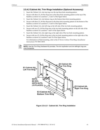 E3 Series Installation/Operation Manual — P/N 9000-0574:L1 03/14/12 41
Cabinets Installation
2.5.4.2 Cabinet AA, Trim Rings Installation (Optional Accessory)
1. Insert the Cabinet AA, trim top ring over the top three-hole mounting pattern.
2. Secure with three (3), #6 Hex Kep nuts in the three-hole mounting pattern on the top of the
backbox as shown in Locations 1, 2 and 3 of the figure below.
3. Insert the Cabinet AA, trim bottom ring on the bottom three-hole mounting pattern.
4. Secure with three (3), #6 Hex Kep nuts in the three-hole mounting pattern on the bottom of the
backbox as shown in Locations 4, 5 and 6 of the figure below.
5. Insert the Cabinet AA, trim left ring on the left side of the two-hole mounting pattern.
6. Secure with two (2), #6 Hex Kep nuts in the two-hole mounting pattern on the left side of the
backbox as shown in Locations 7 and 8 of the figure below.
7. Insert the Cabinet AA, trim right ring on the right side of the two-hole mounting pattern.
8. Secure with two (2), #6 Hex Kep nuts in the two-hole mounting pattern on the right side of the
backbox as shown in Locations 9 and 10 of the figure below.
For information on flush-mounting, refer to the E3 Series Cabinet Trim Rings Installation
Instructions P/N 9001-0058.
Figure 2.5.4.2.1 Cabinet AA, Trim Ring Installation
NOTE: Use the Trim Ring Hardware Kit provided. The trim top/bottom and trim left/right rings are
interchangeable.
E3 Cabinet AA,
Left Trim Ring
NOTE:
#6 HEX,
KEPS NUTS,
(10 PLACES)
6
7
8
9
10
E3 Cabinet AA,
Top Trim Ring
E3 Cabinet AA,
Right Trim Ring
E3 Cabinet AA,
Bottom Trim Ring
1
2
3
4
5
 