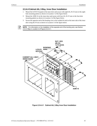 E3 Series Installation/Operation Manual — P/N 9000-0574:L1 03/14/12 43
Cabinets Installation
2.5.4.4 Cabinet AA, 2-Bay, Inner Door Installation
1. Mount the LCD-E3 keypad on the inner door and secure with eight (8), #6-32 nuts in the eight-
hole mounting pattern as shown in Location 1 of the figure below.
2. Mount the ASM-16 on the inner door and secure with four (4), #6-32 nuts in the four-hole
mounting pattern as shown in Location 2 of the figure below.
3. Secure the opposite end of the bonding wire to the welded #6 stud on the inner side of the inner
door using the #6 nut as shown in Location 3 of the figure below.
Figure 2.5.4.4.1 Cabinet AA, 2-Bay Inner Door Installation
NOTE: For information on the installation of the opposite end of the bonding wire, see Section
2.5.4.4 Step 2, Location 2 of Figure 2.5.4.4.1.
NUT, HEX
(#6-32)
12 PLACES
ASM-16
1
1
1
1
1
2
2
2
2
3
3
1
BONDING
WIRE
CABINET AA, 2-BAY,
INNER DOOR
LCD-E3
KEYPAD 1
2
2
 