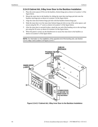 44 E3 Series Installation/Operation Manual — P/N 9000-0574:L1 03/14/12
Installation Cabinets
2.5.4.5 Cabinet AA, 2-Bay Inner Door to the Backbox Installation
1. Place the nylon spacer (#10) over the backbox, bottom hinge pin as shown in Location 1 of the
figure below.
2. Mount the inner door to the backbox by sliding the inner door top hinge pin hole onto the
backbox top hinge pin as shown in Location 2 of the figure below.
3. Align the inner door bottom hinge pin hole with the backbox bottom hinge pin.
4. Slide the inner door over the inner door bottom hinge pin hole on top of the nylon spacer, and
secure using the #8 x .5” screw as shown in Location 3 of the figure below.
5. After the inner door is secured in place, attach the one end of the bonding wire to the top hinge
pin using the #8 screw as shown in Location 4 of the figure below.
6. When the panel is wired, use the thumbscrews to secure the inner door to the backbox as
shown in Location 5 of the figure below
NOTE: For information on the installation of the opposite end of the bonding wire, see Section
2.5.4.5, Step 3 and Location 3 of Figure 2.5.4.4.1.
Figure 2.5.4.5.1 Cabinet AA, 2-Bay Inner Door to the Backbox Installation
ASM-16
LCD-E3
BONDING
WIRE
BACKBOX TOP
HINGE PIN
2
4
3
THUMBSCREWS
TO SECURE THE
INNER DOOR TO
THE BACKBOX
4
5
5
SCREW,
#8-32 SEMS,
2 PLACES
3
CAB AA
BACKBOX
INNER DOOR
(2-BAY)
2
NYLON
SPACER
#10
1
3
BACKBOX
BOTTOM
HINGE PIN
 