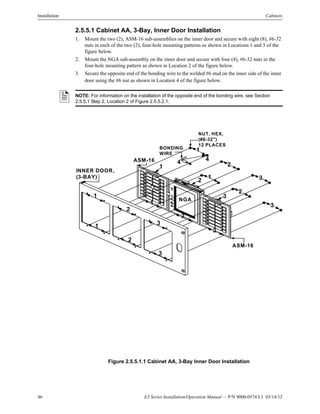 46 E3 Series Installation/Operation Manual — P/N 9000-0574:L1 03/14/12
Installation Cabinets
2.5.5.1 Cabinet AA, 3-Bay, Inner Door Installation
1. Mount the two (2), ASM-16 sub-assemblies on the inner door and secure with eight (8), #6-32
nuts in each of the two (2), four-hole mounting patterns as shown in Locations 1 and 3 of the
figure below.
2. Mount the NGA sub-assembly on the inner door and secure with four (4), #6-32 nuts in the
four-hole mounting pattern as shown in Location 2 of the figure below.
3. Secure the opposite end of the bonding wire to the welded #6 stud on the inner side of the inner
door using the #6 nut as shown in Location 4 of the figure below.
Figure 2.5.5.1.1 Cabinet AA, 3-Bay Inner Door Installation
NOTE: For information on the installation of the opposite end of the bonding wire, see Section
2.5.5.1 Step 2, Location 2 of Figure 2.5.5.2.1.
NUT, HEX,
(#6-32")
12 PLACES
BONDING
WIRE
INNER DOOR,
(3-BAY)
ASM-16
ASM-16
NGA
2
1
1
2
3
3
1
2
3
1
2
3
1
31
2
2
3
4
4
 