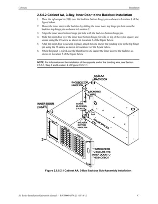 E3 Series Installation/Operation Manual — P/N 9000-0574:L1 03/14/12 47
Cabinets Installation
2.5.5.2 Cabinet AA, 3-Bay, Inner Door to the Backbox Installation
1. Place the nylon spacer (#10) over the backbox bottom hinge pin as shown in Location 1 of the
figure below.
2. Mount the inner door to the backbox by sliding the inner door, top hinge pin hole onto the
backbox top hinge pin as shown in Location 2.
3. Align the inner door bottom hinge pin hole with the backbox bottom hinge pin.
4. Slide the inner door over the inner door bottom hinge pin hole on top of the nylon spacer, and
secure using the #8 screw as shown in Location 3 of the figure below.
5. After the inner door is secured in place, attach the one end of the bonding wire to the top hinge
pin using the #8 screw as shown in Location 4 of the figure below.
6. When the panel is wired, use the thumbscrews to secure the inner door to the backbox as
shown in Location 5 of the figure below
NOTE: For information on the installation of the opposite end of the bonding wire, see Section
2.5.5.1, Step 3 and Location 4 of Figure 2.5.5.1.1.
Figure 2.5.5.2.1 Cabinet AA, 3-Bay Backbox Sub-Assembly Installation
CAB AA
BACKBOX
NGA
ASM-16
ASM-16
THUMBSCREWS
TO SECURE THE
INNER DOOR TO
THE BACKBOX
NYLON SPACER
# 10
BACKBOX TOP
HINGE PIN
2
BONDING
WIRE
4
SCREW,
#8-32 SEMS,
2 PLACES
4
1
3
BACKBOX
BOTTOM
HINGE PIN
32
3
INNER DOOR
(3-BAY)
5
5
 