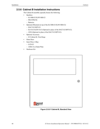 48 E3 Series Installation/Operation Manual — P/N 9000-0574:L1 03/14/12
Installation Cabinets
2.5.6 Cabinet B Installation Instructions
The Cabinet B assembly typically houses the following:
• Backbox:
– ILI-MB-E3/ILI95-MB-E3
– PM-9/PM-9G
– Batteries
• Optional (Mounted on top of the ILI-MB-E3/ILI95-MB-E3)
– DACT-E3/RPT-E3
– ILI-S-E3/ILI95-S-E3 (Optional in place of the DACT-E3/RPT-E3)
– ANX (Optional in place of the DACT-E3/RPT-E3)
• Optional Accessory
– E3 Cabinet B, Trim Rings
• Outer Door
• Inner Door, 2-Bay:
– LCD-E3
– ASM-16 or blank Plate
• Hardware Kit
Figure 2.5.6.1 Cabinet B, Standard View
 
