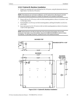 E3 Series Installation/Operation Manual — P/N 9000-0574:L1 03/14/12 49
Cabinets Installation
2.5.6.1 Cabinet B, Backbox Installation
1. Prepare the mounting site by pre-drilling four (4), #10 screws, using the dimensions shown in
figure below. Use four (4), #10 screws.
NOTE: If the fasteners are anchored to wallboard, use #10 wall anchors. Mountings to concrete
walls should be backed by plywood to insulate the equipment from possible condensation.
2. Secure with two (2), #10 screws in the two-hole mounting pattern as shown in Locations 1 and
2 of the figure below.
3. Set the backbox over the top, two-hole mounting pattern, and hang the backbox over the two
screw heads.
4. Insert and secure two (2), #10 screws in the two-hole mounting pattern as shown in Locations
3 and 4 of the figure below.
NOTE: Add knockouts to the left and right side of the rear panel of the backbox. Do not add
knockouts in the center or top of the backbox, above the ILI-MB-E3/ILI95-MB-E3, behind or below
the batteries. To add larger knockouts, increase the size of the existing knockouts.
Figure 2.5.6.1.1 Cabinet B, Backbox Installation
16.00"
19.38"
16.69"
BACKBOX TOP
BACKBOX
SIDE PANEL
BACKBOX
19 3/8"
1.50" 16.38"
1.25"
8.00"
1.50"
BACKBOX DEPTH = 4.50"
1.35"
1 2
3 4
.25"
.50"
3.38"
2.25"
4.50"
 