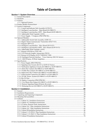 E3 Series Installation/Operation Manual — P/N 9000-0574:L1 03/14/12 5
Table of Contents
Section 1: System Overview....................................................................................................9
1.1: General Description.......................................................................................................................................9
1.2: Standards........................................................................................................................................................9
1.3: Features..........................................................................................................................................................9
1.3.1: Optional Features...............................................................................................................................10
1.4: Product Models Nomenclature ....................................................................................................................10
1.5: System Components ....................................................................................................................................11
1.5.1: Control and Indicator Sub-Assembly (LCD-E3)...............................................................................11
1.5.2: Intelligent Loop Interface - Main Board (ILI-MB-E3) .....................................................................12
1.5.3: Intelligent Loop Interface XP95 - Main Board (ILI95-MB-E3) .......................................................12
1.5.4: Addressable Node Expander (ANX).................................................................................................12
1.5.5: Power Supply - 9 Amperes (PM-9/PM-9G)......................................................................................12
1.6: Optional Modules ........................................................................................................................................13
1.6.1: Addressable Switch Sub-Assembly (ASM-16).................................................................................13
1.6.2: Digital Alarm Communicator Transmitter (DACT-E3)....................................................................13
1.6.3: Repeater (RPT-E3) ............................................................................................................................13
1.6.4: Intelligent Loop Interface - Slave Board (ILI-S-E3).........................................................................13
1.6.5: Intelligent Loop Interface XP95 - Slave Board (ILI95-S-E3)...........................................................13
1.6.6: Addressable Node Expander (ANX).................................................................................................14
1.6.7: Remote LED Driver (ANU-48).........................................................................................................14
1.6.8: LCD Network Graphic Annunciator (NGA).....................................................................................14
1.6.9: Remote LCD Display (LCD-7100/RAN-7100) ................................................................................14
1.6.10: Intelligent Network Interface – Voice Gateway (INI-VG Series)...................................................14
1.6.11: AM-50 Series, 50 Watt Amplifiers..................................................................................................15
1.7: Specifications...............................................................................................................................................16
1.7.1: Power Supply (PM-9/PM-9G)...........................................................................................................16
1.7.2: Signaling Line Circuits (ILI-E3 or ILI95-E3 Series) ........................................................................16
1.7.3: Notification Appliance Circuits (ILI-MB-E3 or ILI95-MB-E3).......................................................17
1.7.4: Alarm Dry Contacts (ILI-MB-E3 or ILI95-MB-E3).........................................................................17
1.7.5: Trouble Dry Contacts (ILI-MB-E3 or ILI95-MB-E3) ......................................................................17
1.7.6: Supervisory Dry Contacts (ILI-MB-E3 or ILI95-MB-E3)................................................................17
1.7.7: Earth Ground Connection (ILI-MB-E3 or ILI95-MB-E3)................................................................17
1.7.8: 24 VDC Power, System (ILI-MB-E3 or ILI95-MB-E3)...................................................................17
1.7.9: RS-232 Port .......................................................................................................................................17
1.7.10: Battery Connection (PM-9/PM-9G)................................................................................................18
1.7.11: City Master Box Output (ILI-MB-E3 or ILI95-MB-E3).................................................................18
1.7.12: Remote Signaling Output (Polarity Reversal).................................................................................18
1.7.13: Releasing Service (ILI-MB-E3 or ILI95-MB-E3)...........................................................................18
Section 2: Installation.............................................................................................................20
2.1: General.........................................................................................................................................................20
2.2: Installation Requirements ............................................................................................................................20
2.3: Unpacking and Inspecting Components ......................................................................................................20
2.4: Mounting Sub-assemblies............................................................................................................................20
2.5: Cabinets .......................................................................................................................................................21
2.5.1: Cabinet A1, Installation Instructions.................................................................................................21
2.5.2: Cabinet A2, Installation Instructions.................................................................................................27
2.5.3: E3 Series, Remote Flush Annunciators.............................................................................................33
2.5.4: Cabinet AA, 2-Bay Installation Instructions .....................................................................................39
2.5.5: Cabinet AA, 3-Bay Installation Instructions .....................................................................................45
2.5.6: Cabinet B Installation Instructions ....................................................................................................48
2.5.7: Cabinet C, E3-INX-C Plate Installation Instructions ........................................................................56
2.5.8: Cabinet C, E3-INCC-C Plate Installation Instructions......................................................................63
2.5.9: Cabinet D Installation Instructions....................................................................................................78
 
