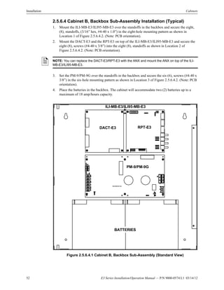 52 E3 Series Installation/Operation Manual — P/N 9000-0574:L1 03/14/12
Installation Cabinets
2.5.6.4 Cabinet B, Backbox Sub-Assembly Installation (Typical)
1. Mount the ILI-MB-E3/ILI95-MB-E3 over the standoffs in the backbox and secure the eight,
(8), standoffs, (3/16” hex, #4-40 x 1.0”) in the eight-hole mounting pattern as shown in
Location 1 of Figure 2.5.6.4.2. (Note: PCB orientation).
2. Mount the DACT-E3 and the RPT-E3 on top of the ILI-MB-E3/ILI95-MB-E3 and secure the
eight (8), screws (#4-40 x 3/8”) into the eight (8), standoffs as shown in Location 2 of
Figure 2.5.6.4.2. (Note: PCB orientation).
3. Set the PM-9/PM-9G over the standoffs in the backbox and secure the six (6), screws (#4-40 x
3/8”) in the six-hole mounting pattern as shown in Location 3 of Figure 2.5.6.4.2. (Note: PCB
orientation).
4. Place the batteries in the backbox. The cabinet will accommodate two (2) batteries up to a
maximum of 18 amp/hours capacity.
Figure 2.5.6.4.1 Cabinet B, Backbox Sub-Assembly (Standard View)
NOTE: You can replace the DACT-E3/RPT-E3 with the ANX and mount the ANX on top of the ILI-
MB-E3/ILI95-MB-E3.
BATTERIES
ILI-MB-E3/ILI95-MB-E3
DACT-E3 RPT-E3
PM-9/PM-9G
PM-9/PM-9G PCB
 