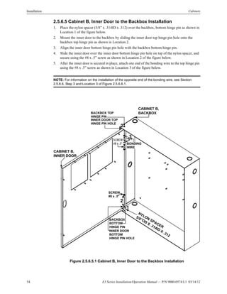 54 E3 Series Installation/Operation Manual — P/N 9000-0574:L1 03/14/12
Installation Cabinets
2.5.6.5 Cabinet B, Inner Door to the Backbox Installation
1. Place the nylon spacer (5/8” x .314ID x .312) over the backbox, bottom hinge pin as shown in
Location 1 of the figure below.
2. Mount the inner door to the backbox by sliding the inner door top hinge pin hole onto the
backbox top hinge pin as shown in Location 2.
3. Align the inner door bottom hinge pin hole with the backbox bottom hinge pin.
4. Slide the inner door over the inner door bottom hinge pin hole on top of the nylon spacer, and
secure using the #8 x .5” screw as shown in Location 2 of the figure below.
5. After the inner door is secured in place, attach one end of the bonding wire to the top hinge pin
using the #8 x .5” screw as shown in Location 3 of the figure below.
NOTE: For information on the installation of the opposite end of the bonding wire, see Section
2.5.6.6, Step 3 and Location 3 of Figure 2.5.6.6.1.
Figure 2.5.6.5.1 Cabinet B, Inner Door to the Backbox Installation
CABINET B,
INNER DOOR
CABINET B,
BACKBOX
NYLON SPACER
5/8"OD
X .314ID
X .312
SCREW
#8 x .5" BONDING
WIRE
SCREW,
#8 x .5"
1
2
3
2
INNER DOOR TOP
HINGE PIN HOLE
BACKBOX TOP
HINGE PIN
INNER DOOR
BOTTOM
HINGE PIN HOLE
BACKBOX
BOTTOM
HINGE PIN
3
2
 