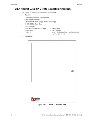 56 E3 Series Installation/Operation Manual — P/N 9000-0574:L1 03/14/12
Installation Cabinets
2.5.7 Cabinet C, E3-INX-C Plate Installation Instructions
The Cabinet C Assembly typically houses the following:
• Backbox:
– Telephone Assembly - Two Batteries
– Microphone Assembly
– E3 Cabinet C, Trim Rings (Optional Accessory)
• E3-INX-C Plate Outer Door
• E3-INX-C Plate:
• Hardware Kit
Figure 2.5.7.1 Cabinet C, Standard View
– ILI-MB-E3/ILI95-MB-E3/ANX – PM-9/PM-9G
– DACT-E3 – INI-VG Series
– RPT-E3 – Up to a maximum of four (4), AM-50 Series
amplifiers (Optional)
 