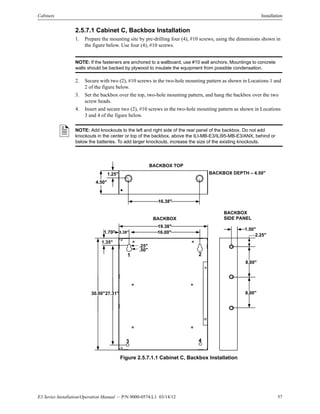 E3 Series Installation/Operation Manual — P/N 9000-0574:L1 03/14/12 57
Cabinets Installation
2.5.7.1 Cabinet C, Backbox Installation
1. Prepare the mounting site by pre-drilling four (4), #10 screws, using the dimensions shown in
the figure below. Use four (4), #10 screws.
NOTE: If the fasteners are anchored to a wallboard, use #10 wall anchors. Mountings to concrete
walls should be backed by plywood to insulate the equipment from possible condensation.
2. Secure with two (2), #10 screws in the two-hole mounting pattern as shown in Locations 1 and
2 of the figure below.
3. Set the backbox over the top, two-hole mounting pattern, and hang the backbox over the two
screw heads.
4. Insert and secure two (2), #10 screws in the two-hole mounting pattern as shown in Locations
3 and 4 of the figure below.
Figure 2.5.7.1.1 Cabinet C, Backbox Installation
NOTE: Add knockouts to the left and right side of the rear panel of the backbox. Do not add
knockouts in the center or top of the backbox, above the ILI-MB-E3/ILI95-MB-E3/ANX, behind or
below the batteries. To add larger knockouts, increase the size of the existing knockouts.
BACKBOX
SIDE PANEL
2.25"
1.50"
8.00"
8.00"30.00"
BACKBOX
19.38"
27.31"
.25"
.50"
16.00"
1.35"
3.38"
1 2
3 4
1.70"
BACKBOX TOP
1.25"
16.38"
BACKBOX DEPTH – 4.50"
4.50"
 
