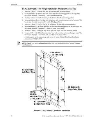 58 E3 Series Installation/Operation Manual — P/N 9000-0574:L1 03/14/12
Installation Cabinets
2.5.7.2 Cabinet C, Trim Rings Installation (Optional Accessory)
1. Insert the Cabinet C, trim top ring over the top three-hole mounting pattern.
2. Secure with three (3), #6 Hex Kep nuts in the three-hole mounting pattern on the top of the
backbox as shown in Locations 1, 2 and 3 of the figure below.
3. Insert the Cabinet C, trim bottom ring on the bottom three-hole mounting pattern.
4. Secure with three (3), #6 Hex Kep nuts in the three-hole mounting pattern on the bottom of the
backbox as shown in Locations 4, 5 and 6 of the figure below.
5. Insert the Cabinet C, trim left ring on the left side of the four-hole mounting pattern.
6. Secure with four (4), #6 Hex Kep nuts in the four-hole mounting pattern on the left side of the
backbox as shown in Locations 7, 8, 9 and 10 of the figure below.
7. Insert the Cabinet C, trim right ring on the right side of the four-hole mounting pattern.
8. Secure with four (4), #6 Hex Kep nuts in the four-hole mounting pattern on the right side of the
backbox as shown in Locations 11, 12, 13 and 14 of the figure below.
For information on flush-mounting, refer to the E3 Series Cabinet Trim Rings Installation
Instructions, P/N 9001-0058.
Figure 2.5.7.2.1 Cabinet C, Trim Rings Installation
NOTE: Use the Trim Ring Hardware Kit provided. The trim top/bottom and trim left/right rings are
interchangeable.
NOTE:
#6 HEX,
KEPS NUTS,
(14 PLACES)
E3 Cabinet C,
Top Trim Ring
E3 Cabinet C,
Bottom Trim Ring
E3 Cabinet C,
Right Trim Ring
7
8
9
10
13
E3 Cabinet C,
Left Trim Ring
14
1
2
3
6
5
4
10
12
 