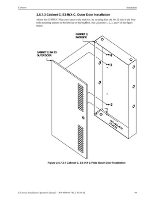 E3 Series Installation/Operation Manual — P/N 9000-0574:L1 03/14/12 59
Cabinets Installation
2.5.7.3 Cabinet C, E3-INX-C, Outer Door Installation
Mount the E3-INX C Plate outer door to the backbox, by securing four (4), #6-32 nuts in the four-
hole mounting pattern on the left side of the backbox. See Locations 1, 2, 3, and 4 of the figure
below.
Figure 2.5.7.3.1 Cabinet C, E3-INX C Plate Outer Door Installation
NUT, HEX, #6-32
4PLACES
CABINETC, INXE3
OUTERDOOR
CABINETC,
BACKBOX
1
2
3
4
 