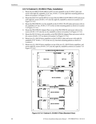 60 E3 Series Installation/Operation Manual — P/N 9000-0574:L1 03/14/12
Installation Cabinets
2.5.7.4 Cabinet C, E3-INX-C Plate, Installation
1. Mount the ILI-MB-E3/ILI95-MB-E3/ANX over the standoffs on the E3-INX C plate and
secure with eight (8), standoffs, (3/16” hex, #4-40 x 1”) in the eight-hole mounting pattern as
shown in Location 1 of Figure 2.5.7.4.2.
2. Mount the DACT-E3 and the RPT-E3 on top of the ILI-MB-E3/ILI95-MB-E3/ANX and secure
with eight (8), screws (#4-40 x 1/4”) into the eight (8), standoffs as shown in Location 2 of
Figure 2.5.7.4.2.
3. Mount the PM-9/PM-9G over the standoffs on the E3-INX-C PLATE plate and secure with six
(6), standoffs (1/4” hex, #4-40 x 2 1/4”) in the six-hole mounting pattern as shown in Location
3 of Figure 2.5.7.4.2.
4. Mount the PM-9/PM-9G Adapter Plate on top of the PM-9/PM-9G and secure with six (6),
screws (#4-40 x 1/4”) into the six (6), standoffs as shown in Location 4 of Figure 2.5.7.4.2.
5. Mount the INI-VG Series sub-assembly on the PM-9/PM-9G Adapter Plate and secure with six
(6), screws (#4-40 x 1/4”) as shown in Location 5 of Figure 2.5.7.4.2.
6. Mount two (2), AM-50 Series amplifiers on the E3-INX-C plate and secure with eight (8),
standoffs (3/16” #4-40 x 1 1/4”) in the two (2), four-hole mounting patterns as shown in
Location 6.
7. Mount two (2), AM-50 Series amplifiers on top of the two (2), AM-50 Series amplifiers, and
secure eight (8), screws (#4-40 x 1/4”) into the eight (8), standoffs as shown in Location 7 of
Figure 2.5.7.4.2.
Figure 2.5.7.4.1 Cabinet C, E3-INX C Plate (Standard View)
PM-9/PM-9G
ILI-MB-E3/ILI95-MB-E3/ANX
INI-VG SERIES
DACT-E3 RPT-E3
AM-50 SERIES
AM-50 SERIES
AM-50SERIESPCB
AM-50 SERIES
AM-50 SERIES
AM-50SERIESPCB
 