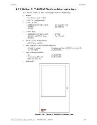 E3 Series Installation/Operation Manual — P/N 9000-0574:L1 03/14/12 63
Cabinets Installation
2.5.8 Cabinet C, E3-INCC-C Plate Installation Instructions
The Cabinet C, E3-INCC-C Plate Assembly typically houses the following:
• Backbox
– Two Batteries (up to 19 AH)
• E3-INCC-C Plate Outer Door
• E3-INCC-C Plate:
• E3-ILI-C Plate:
• AM-50 Extender Plate (Optional):
– AM-50 Series amplifiers
• INCC-E3 PLATE 7-Bay Inner Door (Optional):
• INCC-E3 8-Bay Inner Door:
• Hardware Kit
Figure 2.5.8.1 Cabinet C, E3-INCC-C Standard View
– ILI-MB-E3/ILI95-MB-E3/ANX – INI-VGC, INI-VGX
– DACT-E3 – PM-9/PM-9G
– RPT-E3
– ILI-MB-E3/ILI95-MB-E3/ANX – RPT-E3
– (2) ILI-E3 or ILI95-E3 Series – PM-9/PM-9G
– DACT-E3
– (1) LCD-E3 keypad – Combination of four (4) ASM-16s or ANU-48s
– (1), INCC-TEL – (1), INCC-MIC
– (1) – (1), INCC-TEL
– Combination of five (5),
ASM-16s, ANU-48s
– (1), INCC-MIC
 