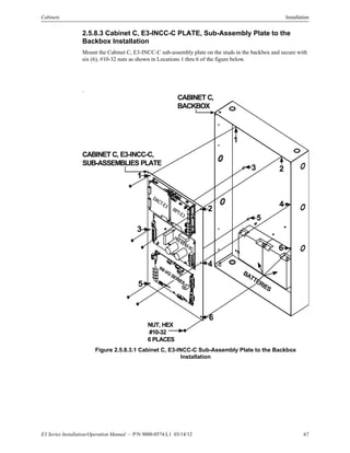E3 Series Installation/Operation Manual — P/N 9000-0574:L1 03/14/12 67
Cabinets Installation
2.5.8.3 Cabinet C, E3-INCC-C PLATE, Sub-Assembly Plate to the
Backbox Installation
Mount the Cabinet C, E3-INCC-C sub-assembly plate on the studs in the backbox and secure with
six (6), #10-32 nuts as shown in Locations 1 thru 6 of the figure below.
.
Figure 2.5.8.3.1 Cabinet C, E3-INCC-C Sub-Assembly Plate to the Backbox
Installation
6
1
23
4
5
CABINET C, E3-INCC-C,
SUB-ASSEMBLIES PLATE
CABINET C,
BACKBOX
BATTERIES
NUT, HEX
#10-32
6 PLACES
1
3
4
5
6
2
DACT-E3
RPT-E3
PM-9/PM-9G
INI-VG
SERIES
 