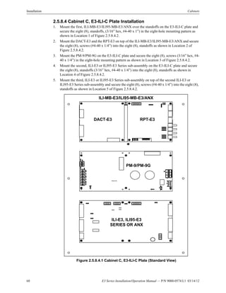 68 E3 Series Installation/Operation Manual — P/N 9000-0574:L1 03/14/12
Installation Cabinets
2.5.8.4 Cabinet C, E3-ILI-C Plate Installation
1. Mount the first, ILI-MB-E3/ILI95-MB-E3/ANX over the standoffs on the E3-ILI-C plate and
secure the eight (8), standoffs, (3/16” hex, #4-40 x 1”) in the eight-hole mounting pattern as
shown in Location 1 of Figure 2.5.8.4.2.
2. Mount the DACT-E3 and the RPT-E3 on top of the ILI-MB-E3/ILI95-MB-E3/ANX and secure
the eight (8), screws (#4-40 x 1/4”) into the eight (8), standoffs as shown in Location 2 of
Figure 2.5.8.4.2.
3. Mount the PM-9/PM-9G on the E3-ILI-C plate and secure the eight (8), screws (3/16” hex, #4-
40 x 1/4”) in the eight-hole mounting pattern as shown in Location 3 of Figure 2.5.8.4.2.
4. Mount the second, ILI-E3 or ILI95-E3 Series sub-assembly on the E3-ILI-C plate and secure
the eight (8), standoffs (3/16” hex, #4-40 x 1/4”) into the eight (8), standoffs as shown in
Location 4 of Figure 2.5.8.4.2.
5. Mount the third, ILI-E3 or ILI95-E3 Series sub-assembly on top of the second ILI-E3 or
ILI95-E3 Series sub-assembly and secure the eight (8), screws (#4-40 x 1/4”) into the eight (8),
standoffs as shown in Location 5 of Figure 2.5.8.4.2.
Figure 2.5.8.4.1 Cabinet C, E3-ILI-C Plate (Standard View)
ILI-E3, ILI95-E3
SERIES OR ANX
PM-9/PM-9G
DACT-E3 RPT-E3
ILI-MB-E3/ILI95-MB-E3/ANX
PM-9G PCB
 