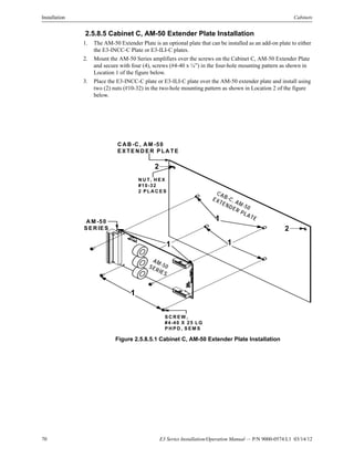 70 E3 Series Installation/Operation Manual — P/N 9000-0574:L1 03/14/12
Installation Cabinets
2.5.8.5 Cabinet C, AM-50 Extender Plate Installation
1. The AM-50 Extender Plate is an optional plate that can be installed as an add-on plate to either
the E3-INCC-C Plate or E3-ILI-C plates.
2. Mount the AM-50 Series amplifiers over the screws on the Cabinet C, AM-50 Extender Plate
and secure with four (4), screws (#4-40 x ¼”) in the four-hole mounting pattern as shown in
Location 1 of the figure below.
3. Place the E3-INCC-C plate or E3-ILI-C plate over the AM-50 extender plate and install using
two (2) nuts (#10-32) in the two-hole mounting pattern as shown in Location 2 of the figure
below.
Figure 2.5.8.5.1 Cabinet C, AM-50 Extender Plate Installation
CAB-C, AM-50
EXTENDER PLATE1A M -50
S ER IES
AM-50SERIES
S C R E W ,
#4-40 X 25 LG
P H P D , S EM S
2
1
C A B -C , A M -50
EX TE N D E R P LA TE
2
N U T, H EX
#10-32
2 P LA C ES
1
1
 