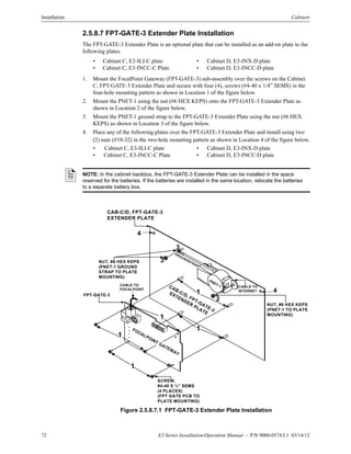 72 E3 Series Installation/Operation Manual — P/N 9000-0574:L1 03/14/12
Installation Cabinets
2.5.8.7 FPT-GATE-3 Extender Plate Installation
The FPT-GATE-3 Extender Plate is an optional plate that can be installed as an add-on plate to the
following plates.
1. Mount the FocalPoint Gateway (FPT-GATE-3) sub-assembly over the screws on the Cabinet
C, FPT-GATE-3 Extender Plate and secure with four (4), screws (#4-40 x 1/4” SEMS) in the
four-hole mounting pattern as shown in Location 1 of the figure below.
2. Mount the PNET-1 using the nut (#6 HEX KEPS) onto the FPT-GATE-3 Extender Plate as
shown in Location 2 of the figure below.
3. Mount the PNET-1 ground strap to the FPT-GATE-3 Extender Plate using the nut (#6 HEX
KEPS) as shown in Location 3 of the figure below.
4. Place any of the following plates over the FPT-GATE-3 Extender Plate and install using two
(2) nuts (#10-32) in the two-hole mounting pattern as shown in Location 4 of the figure below.
Figure 2.5.8.7.1 FPT-GATE-3 Extender Plate Installation
• Cabinet C, E3-ILI-C plate • Cabinet D, E3-INX-D plate
• Cabinet C, E3-INCC-C Plate • Cabinet D, E3-INCC-D plate
• Cabinet C, E3-ILI-C plate • Cabinet D, E3-INX-D plate
• Cabinet C, E3-INCC-C Plate • Cabinet D, E3-INCC-D plate
NOTE: In the cabinet backbox, the FPT-GATE-3 Extender Plate can be installed in the space
reserved for the batteries. If the batteries are installed in the same location, relocate the batteries
to a separate battery box.
FOCALPOINT GATEWAY
CAB-C/D, FPT-GATE-3
EXTENDER
PLATE
PNET-1
1
CAB-C/D, FPT-GATE-3
EXTENDER PLATE
4
NUT, #6 HEX KEPS
(PNET-1 GROUND
STRAP TO PLATE
MOUNTING)
CABLE TO
INTERNET
SCREW,
#4-40 X ¼” SEMS
(4 PLACES)
(FPT GATE PCB TO
PLATE MOUNTING)
3
NUT, #6 HEX KEPS
(PNET-1 TO PLATE
MOUNTING)
CABLE TO
FOCALPOINT
FPT-GATE-3
2
1
1
1
1
4
3
GROUNDSTRAP
 