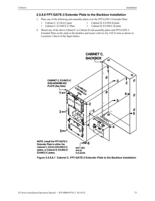 E3 Series Installation/Operation Manual — P/N 9000-0574:L1 03/14/12 73
Cabinets Installation
2.5.8.8 FPT-GATE-3 Extender Plate to the Backbox Installation
1. Place any of the following sub-assembly plates over the FPT-GATE-3 Extender Plate.
2. Mount any of the above Cabinet C or Cabinet D sub-assembly plates and FPT-GATE-3
Extender Plate on the studs in the backbox and secure with six (6), #10-32 nuts as shown in
Locations 1 thru 6 of the figure below.
Figure 2.5.8.8.1 Cabinet C, FPT-GATE-3 Extender Plate to the Backbox Installation
• Cabinet C, E3-ILI-C plate • Cabinet D, E3-INX-D plate
• Cabinet C, E3-INCC-C Plate • Cabinet D, E3-INCC-D plate
FPT-GATE-3
EXTENDER PLATE
FPT-GATE-3
DACT-E3 RPT-E3
PM-9/PM-9G
INI-VG
SERIES
ILI-MB-E3/
ILI95-MB-E3/
ANX
CABINET C,
BACKBOX
CABINET C, E3-INCC-C
SUB-ASSEMBLIES
PLATE (See Note)
NUT, HEX
#10-32
6 PLACES
NOTE: Install the FPT-GATE-3
Extender Plate to either the
Cabinet C, E3-ILI-C/E3-INCC-C
plates, or Cabinet D, E3-INX-C/
E3-INCC-C plates.
1
3
5
2
4
6
5
6
3
2
1
4
5
6
 