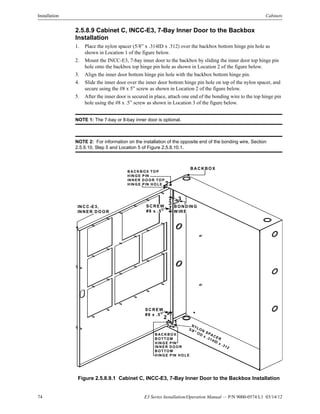 74 E3 Series Installation/Operation Manual — P/N 9000-0574:L1 03/14/12
Installation Cabinets
2.5.8.9 Cabinet C, INCC-E3, 7-Bay Inner Door to the Backbox
Installation
1. Place the nylon spacer (5/8” x .314ID x .312) over the backbox bottom hinge pin hole as
shown in Location 1 of the figure below.
2. Mount the INCC-E3, 7-bay inner door to the backbox by sliding the inner door top hinge pin
hole onto the backbox top hinge pin hole as shown in Location 2 of the figure below.
3. Align the inner door bottom hinge pin hole with the backbox bottom hinge pin.
4. Slide the inner door over the inner door bottom hinge pin hole on top of the nylon spacer, and
secure using the #8 x 5” screw as shown in Location 2 of the figure below.
5. After the inner door is secured in place, attach one end of the bonding wire to the top hinge pin
hole using the #8 x .5” screw as shown in Location 3 of the figure below.
NOTE 1: The 7-bay or 8-bay inner door is optional.
NOTE 2: For information on the installation of the opposite end of the bonding wire, Section
2.5.9.10, Step 5 and Location 5 of Figure 2.5.8.10.1.
Figure 2.5.8.9.1 Cabinet C, INCC-E3, 7-Bay Inner Door to the Backbox Installation
BA CK B O X
INC C-E3,
INN ER DO O R
BAC KBO X
BO TTO M
HING E PIN
IN NER DO O R
BO TTO M
HING E PIN HO LE
B ACK BO X TO P
H IN G E PIN
INN ER D O O R TO P
H IN G E PIN H O LE
NYLON SPACER
5/8" OD
x .314ID
x .312
1
SC R EW ,
#8 x .5"
3SC REW ,
#8 x .5"
BO N D IN G
W IRE
2
2
3
2
 