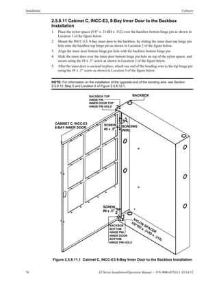76 E3 Series Installation/Operation Manual — P/N 9000-0574:L1 03/14/12
Installation Cabinets
2.5.8.11 Cabinet C, INCC-E3, 8-Bay Inner Door to the Backbox
Installation
1. Place the nylon spacer (5/8” x .314ID x .312) over the backbox bottom hinge pin as shown in
Location 1 of the figure below.
2. Mount the INCC-E3, 8-bay inner door to the backbox, by sliding the inner door top hinge pin
hole onto the backbox top hinge pin as shown in Location 2 of the figure below.
3. Align the inner door bottom hinge pin hole with the backbox bottom hinge pin.
4. Slide the inner door over the inner door bottom hinge pin hole on top of the nylon spacer, and
secure using the #8 x .5” screw as shown in Location 2 of the figure below.
5. After the inner door is secured in place, attach one end of the bonding wire to the top hinge pin
using the #8 x .5” screw as shown in Location 3 of the figure below.
NOTE: For information on the installation of the opposite end of the bonding wire, see Section
2.5.9.12, Step 5 and Location 5 of Figure 2.5.8.12.1.
Figure 2.5.8.11.1 Cabinet C, INCC-E3 8-Bay Inner Door to the Backbox Installation
BACKBOXBACKBOX TOP
HINGE PIN
INNER DOOR TOP
HINGE PIN HOLE
CABINET C, INCC-E3
8-BAY INNER DOOR
NYLON
SPACER
5/8"OD x .314D x .312L
BACKBOX
BOTTOM
HINGE PIN
INNER DOOR
BOTTOM
HINGE PIN HOLE
3SCREW,
#8 x .5"
BONDING
WIRE
2
SCREW,
#8 x .5"
1
2
3
2
 