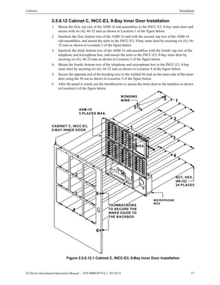 E3 Series Installation/Operation Manual — P/N 9000-0574:L1 03/14/12 77
Cabinets Installation
2.5.8.12 Cabinet C, INCC-E3, 8-Bay Inner Door Installation
1. Mount the first, top row of the ASM-16 sub-assemblies to the INCC-E3, 8-bay inner door and
secure with six (6), #6-32 nuts as shown in Location 1 of the figure below.
2. Interlock the first, bottom row of the ASM-16 and with the second, top row of the ASM-16
sub-assemblies, and mount the units to the INCC-E3, 8-bay inner door by securing six (6), #6-
32 nuts as shown in Location 2 of the figure below.
3. Interlock the third, bottom row of the ASM-16 sub-assemblies with the fourth, top row of the
telephone and microphone box, and mount the units to the INCC-E3, 8-bay inner door by
securing six (6), #6-32 nuts as shown in Location 3 of the figure below.
4. Mount the fourth, bottom row of the telephone and microphone box to the INCC-E3, 8-bay
inner door by securing six (6), #6-32 nuts as shown in Location 4 of the figure below.
5. Secure the opposite end of the bonding wire to the welded #6 stud on the inner side of the inner
door using the #6 nut as shown in Location 5 of the figure below.
6. After the panel is wired, use the thumbscrews to secure the inner door to the backbox as shown
in Location 6 of the figure below.
Figure 2.5.8.12.1 Cabinet C, INCC-E3, 8-Bay Inner Door Installation
CABINET C, INCC-E3,
8-BAY INNER DOOR
1
2
3
4
NUT, HEX,
(#6-32)
24 PLACES
ASM-16
5 PLACES MAX.
NGA
BONDING
WIRE
MICROPHONE
BOX
TELEPHONE BOX
1
1
2
3
4
2
3
4
THUMBSCREWS
TO SECURE THE
INNER DOOR TO
THE BACKBOX
5
5
6
6
 