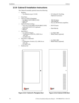 78 E3 Series Installation/Operation Manual — P/N 9000-0574:L1 03/14/12
Installation Cabinets
2.5.9 Cabinet D Installation Instructions
The Cabinet D assembly typically houses the following:
Figure 2.5.9.1 Cabinet D, Plexiglass Door Figure 2.5.9.2 Cabinet D INX Door
• Backbox:
– Two Batteries (up to 18 AH) – E3 Cabinet D, Trim Ring
(Optional Accessory)
• Outer Door
• Cab D, E3-INX-D, Backplate:
– ILI-MB-E3/ILI95-MB-E3/ANX – INI-VG Series
– DACT-E3 – PM-9/PM-9G
– RPT-E3 – Two (2) AM-50 Series amplifiers
• Cab D, E3-INCC-D Plate:
– Up to five (5) ILI-MB-E3/ILI95-MB-E3/ANX
or ILI-S-E3/ILI95-S-E3 (optional)
– INI-VG Series
– DACT-E3 – PM-9/PM-9G
– RPT-E3
• Inner Door 1:
– (1), LCD-E3 Display – (1), INCC-MIC
– Combination of ten (10), ASM-16s or
ANU-48s
– Blank Plate(s) (optional)
– (1), INCC-TEL
• Inner Door 2 (Optional):
– (1), – (1), INCC-MIC
– Combination of twelve (12), ASM-16s or
ANU-48s
– Blank Plate(s) (optional)
– (1), INCC-TEL
• Hardware Kit
 