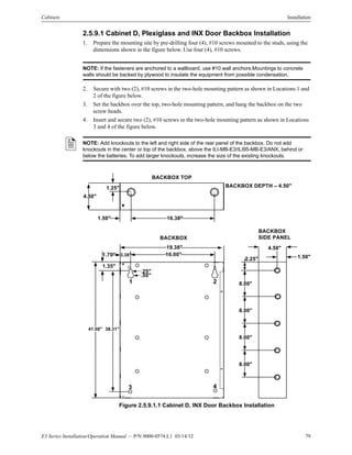E3 Series Installation/Operation Manual — P/N 9000-0574:L1 03/14/12 79
Cabinets Installation
2.5.9.1 Cabinet D, Plexiglass and INX Door Backbox Installation
1. Prepare the mounting site by pre-drilling four (4), #10 screws mounted to the studs, using the
dimensions shown in the figure below. Use four (4), #10 screws.
NOTE: If the fasteners are anchored to a wallboard, use #10 wall anchors.Mountings to concrete
walls should be backed by plywood to insulate the equipment from possible condensation.
2. Secure with two (2), #10 screws in the two-hole mounting pattern as shown in Locations 1 and
2 of the figure below.
3. Set the backbox over the top, two-hole mounting pattern, and hang the backbox on the two
screw heads.
4. Insert and secure two (2), #10 screws in the two-hole mounting pattern as shown in Locations
3 and 4 of the figure below.
Figure 2.5.9.1.1 Cabinet D, INX Door Backbox Installation
NOTE: Add knockouts to the left and right side of the rear panel of the backbox. Do not add
knockouts in the center or top of the backbox, above the ILI-MB-E3/ILI95-MB-E3/ANX, behind or
below the batteries. To add larger knockouts, increase the size of the existing knockouts.
4.50"
BACKBOX TOP
1.25"
16.38"
BACKBOX DEPTH – 4.50"
1.50"
41.00"
BACKBOX
19.38"
38.31"
.25"
.50"
16.00"
1.35"
3.38"
1 2
3 4
1.70" 1.50"
BACKBOX
SIDE PANEL
4.50"
2.25"
8.00"
8.00"
8.00"
8.00"
 