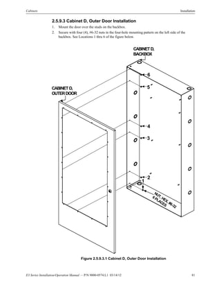E3 Series Installation/Operation Manual — P/N 9000-0574:L1 03/14/12 81
Cabinets Installation
2.5.9.3 Cabinet D, Outer Door Installation
1. Mount the door over the studs on the backbox.
2. Secure with four (4), #6-32 nuts in the four-hole mounting pattern on the left side of the
backbox. See Locations 1 thru 6 of the figure below.
Figure 2.5.9.3.1 Cabinet D, Outer Door Installation
CABINETD,
BACKBOX
CABINETD,
OUTERDOOR
NUT, HEX, #6-32
6PLACES
1
2
3
4
5
6
 