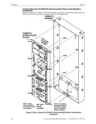 86 E3 Series Installation/Operation Manual — P/N 9000-0574:L1 03/14/12
Installation Cabinets
2.5.9.6 Cabinet D, E3-INCC-D Sub-Assembly Plate to the Backbox
Installation
Mount the Cabinet D, E3-INCC-D sub-assembly plate on the studs in the backbox and secure with
eight (8), #10-32 nuts as shown in Locations 1 thru 8 of the figure below.
Figure 2.5.9.6.1 Cabinet D, E3-INCC-D Sub-Assembly Plate to the Backbox
Installation
CABINET D,
BACKBOX
CABINET D,
E3-INCC-D PLATE
(See Note)
BATTERIES
NUT, HEX
#10-32
8 PLACES
DACT-E3
RPT-E3
PM-9/PM-9G
INI-VGSERIES
ILI-E3, ILI95-
E3 SERIES
OR
ANX
ILI-E3, ILI95-E3
SERIES ORANX
1
2
3
4
5
6
1
23
4
5
6
7
8
8
7
NOTE 1: Install
either the E3-INX-D
or the E3-INCC-D plate
to the backbox.
ILI-E3, ILI95-E3
SERIES ORANX
NOTE 2: If no batteries
are required, install the
FPT-GATE-3 Extender
Plate to the Cabinet D
backbox. (Optional)
 
