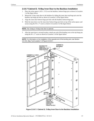 E3 Series Installation/Operation Manual — P/N 9000-0574:L1 03/14/12 87
Cabinets Installation
2.5.9.7 Cabinet D, 13-Bay Inner Door to the Backbox Installation
1. Place the nylon spacer (.625 x .312) over the backbox, bottom hinge pin as shown in Location
1 of the figure below.
2. Mount the 13-bay inner door to the backbox by sliding the inner door top hinge pin onto the
backbox top hinge pin hole as shown in Location 2 of the figure below.
3. Align the inner door bottom hinge pin hole with the backbox bottom hinge pin.
4. Slide the inner door over the inner door bottom hinge pin hole on top of the nylon spacer, and
secure using the #8 x .5” screw as shown in Location 2 of the figure below.
NOTE: The 13-bay or 14-bay inner door is optional.
5. After the inner door is secured in place, attach one end of the bonding wire to the top hinge pin
using the #8 x .5” screw as shown in Location 3 of the figure below.
NOTE: For information on the installation of the opposite end of the bonding wire, see Section
2.5.10.8, Step 7 and Location 7 of Figure 2.5.9.8.1.
Figure 2.5.9.7.1 Cabinet D, 13-Bay Inner Door to the Backbox Installation
CABINET D,
BACKBOXBACKBOX TOP
HINGE PIN
INNER DOOR TOP
HINGE PIN HOLE
CABINET D, 13-BAY
INNER DOOR
NYLON SPACER
.625 x .312
BACKBOX
BOTTOM
HINGE PIN
INNER DOOR
BOTTOM
HINGE PIN HOLE
BONDING
WIRE
SCREW,
#8 x .5"
SCREW,
#8 x .5"
1
3
2
2
3
2
 