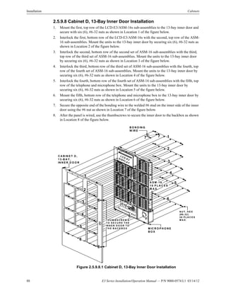 88 E3 Series Installation/Operation Manual — P/N 9000-0574:L1 03/14/12
Installation Cabinets
2.5.9.8 Cabinet D, 13-Bay Inner Door Installation
1. Mount the first, top row of the LCD-E3/ASM-16s sub-assemblies to the 13-bay inner door and
secure with six (6), #6-32 nuts as shown in Location 1 of the figure below.
2. Interlock the first, bottom row of the LCD-E3/ASM-16s with the second, top row of the ASM-
16 sub-assemblies. Mount the units to the 13-bay inner door by securing six (6), #6-32 nuts as
shown in Location 2 of the figure below.
3. Interlock the second, bottom row of the second set of ASM-16 sub-assemblies with the third,
top row of the third set of ASM-16 sub-assemblies. Mount the units to the 13-bay inner door
by securing six (6), #6-32 nuts as shown in Location 3 of the figure below.
4. Interlock the third, bottom row of the third set of ASM-16 sub-assemblies with the fourth, top
row of the fourth set of ASM-16 sub-assemblies. Mount the units to the 13-bay inner door by
securing six (6), #6-32 nuts as shown in Location 4 of the figure below.
5. Interlock the fourth, bottom row of the fourth set of ASM-16 sub-assemblies with the fifth, top
row of the telephone and microphone box. Mount the units to the 13-bay inner door by
securing six (6), #6-32 nuts as shown in Location 5 of the figure below.
6. Mount the fifth, bottom row of the telephone and microphone box to the 13-bay inner door by
securing six (6), #6-32 nuts as shown in Location 6 of the figure below.
7. Secure the opposite end of the bonding wire to the welded #6 stud on the inner side of the inner
door using the #6 nut as shown in Location 7 of the figure below.
8. After the panel is wired, use the thumbscrews to secure the inner door to the backbox as shown
in Location 8 of the figure below.
Figure 2.5.9.8.1 Cabinet D, 13-Bay Inner Door Installation
C A B IN E T D ,
1 3-B A Y ,
IN N E R D O O R
LC D -E 3D ISP LA Y
TE LE P H O N E B O X
M IC R O P H O N E
B O X
1
1
2
2
3
4
5
3
1
2
3
4
5
6
6
A S M -16 ,
1 0 P L A C E S
M A X .
N U T , H E X
(#6-32)
36 P L A C E S
M A X .
4
5
6
B O N D IN G
W IR E
T H U M B S C R E W S
T O S E C U R E T H E
IN N E R D O O R T O
T H E B A C K B O X
8
8
7 7
 