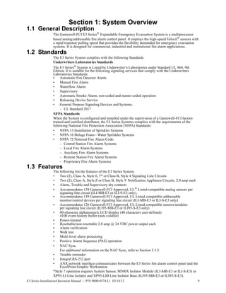 E3 Series Installation/Operation Manual — P/N 9000-0574:L1 03/14/12 9
Section 1: System Overview
1.1 General Description
The Gamewell-FCI E3 Series® Expandable Emergency Evacuation System is a multiprocessor
based analog/addressable fire alarm control panel. It employs the high-speed Velocit® sensors with
a rapid response polling speed that provides the flexibility demanded for emergency evacuation
systems. It is designed for commercial, industrial and institutional fire alarm applications.
1.2 Standards
The E3 Series System complies with the following Standards.
Underwriters Laboratories Standards
The E3 Series® System is Listed by Underwriter’s Laboratories under Standard UL 864, 9th
Edition. It is suitable for the following signaling services that comply with the Underwriters
Laboratories Standards:
• Automatic Fire Detector Alarm
• Manual Fire Alarm
• Waterflow Alarm
• Supervisory
• Automatic Smoke Alarm, non-coded and master coded operation
• Releasing Device Service
• General Purpose Signaling Devices and Systems:
– UL Standard 2017
NFPA Standards
When the System is configured and installed under the supervision of a Gamewell-FCI factory
trained and certified distributor, the E3 Series Systems complies with the requirements of the
following National Fire Protection Association (NFPA) Standards:
• NFPA 13 Installation of Sprinkler Systems
• NFPA 16 Deluge Foam - Water Sprinkler Systems
• NFPA 72 National Fire Alarm Code:
– Central Station Fire Alarm Systems
– Local Fire Alarm Systems
– Auxiliary Fire Alarm Systems
– Remote Station Fire Alarm Systems
– Proprietary Fire Alarm Systems
1.3 Features
The following list the features of the E3 Series System.
• Two (2), Class A, Style 6, 7* or Class B, Style 4 Signaling Line Circuits
• Two (2), Class A, Style Z or Class B, Style Y Notification Appliance Circuits, 2.0 amp each
• Alarm, Trouble and Supervisory dry contacts
• Accommodates 159 Gamewell-FCI Approved, UL®
Listed compatible analog sensors per
signaling line circuit (ILI-MB-E3 or ILI-S-E3 only).
• Accommodates 159 Gamewell-FCI Approved, UL Listed compatible addressable
monitor/control devices per signaling line circuit (ILI-MB-E3 or ILI-S-E3 only)
• Accommodates 126 Gamewell-FCI Approved, UL Listed compatible sensors/modules
per signaling line circuit (ILI95-MB-E3 or ILI95-S-E3 only)
• 80-character alphanumeric LCD display (40 characters user-defined)
4100 event history buffer (non-volatile)
• Power-limited
• Resettable/non-resettable 2.0 amp @ 24 VDC power output each
• Alarm verification
• Walk test
• Multi-level alarm processing
• Positive Alarm Sequence (PAS) operation
• NAC Sync
For additional information on the NAC Sync, refer to Section 3.1.5.
• Trouble reminder
• Integral RS-232 port
• ANX network interface communicates between the E3 Series fire alarm control panel and the
FocalPoint Graphic Workstation
*Style 7 operation requires System Sensor, M500X Isolator Module (ILI-MB-E3 or ILI-S-E3) or
XP95-LI Line Isolator and XP95-LIB Line Isolator Base (ILI95-MB-E3 or ILI95-S-E3).
 