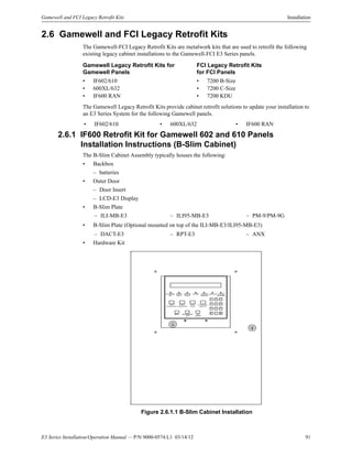 E3 Series Installation/Operation Manual — P/N 9000-0574:L1 03/14/12 91
Gamewell and FCI Legacy Retrofit Kits Installation
2.6 Gamewell and FCI Legacy Retrofit Kits
The Gamewell-FCI Legacy Retrofit Kits are metalwork kits that are used to retrofit the following
existing legacy cabinet installations to the Gamewell-FCI E3 Series panels.
The Gamewell Legacy Retrofit Kits provide cabinet retrofit solutions to update your installation to
an E3 Series System for the following Gamewell panels.
2.6.1 IF600 Retrofit Kit for Gamewell 602 and 610 Panels
Installation Instructions (B-Slim Cabinet)
The B-Slim Cabinet Assembly typically houses the following:
• Backbox
– batteries
• Outer Door
– Door Insert
– LCD-E3 Display
• B-Slim Plate
• B-Slim Plate (Optional mounted on top of the ILI-MB-E3/ILI95-MB-E3)
• Hardware Kit
t
Figure 2.6.1.1 B-Slim Cabinet Installation
Gamewell Legacy Retrofit Kits for
Gamewell Panels
FCI Legacy Retrofit Kits
for FCI Panels
• IF602/610 • 7200 B-Size
• 600XL/632 • 7200 C-Size
• IF600 RAN • 7200 KDU
• IF602/610 • 600XL/632 • IF600 RAN
– ILI-MB-E3 – ILI95-MB-E3 – PM-9/PM-9G
– DACT-E3 – RPT-E3 – ANX
AC PO W ER
O N
PO W ER
FAULT
G RO UND
FAULT
ALARM SYSTEM
TROUBLE
SUPERVISORY SYSTEM
SILENCED
ALARM
ACKNOWLEDGE
TROUBLE
ACKNOWLEDGE
SIGNAL
SILENCE
SYSTEM RESET/
LAMP TEST
M ENU BACKSPACE /
EDIT
OK/
ENTER
< >
-Q Z
1
ABC
2
DEF
3
GHI
4
JKL
5
MNO
6
PRS
7
TUV
8
WXY
9
-`’
0
 