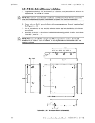 92 E3 Series Installation/Operation Manual — P/N 9000-0574:L1 03/14/12
Installation Gamewell and FCI Legacy Retrofit Kits
2.6.1.1 B-Slim Cabinet Backbox Installation
1. To prepare the mounting site, pre-drill four (4), #10 screws, using the dimensions shown in the
figure below. Use four (4), #10 screws.
2. Secure with two (2), #10 screws in the two-hole mounting pattern as shown in Locations 1 and
2 of Figure 2.6.1.1.1.
3. Set the backbox over the top, two-hole mounting pattern, and hang the backbox over the two
screw heads.
4. Insert and secure two (2), #10 screws in the two-hole mounting patterns as shown in Locations
3 and 4 of Figure 2.6.1.1.1.
Figure 2.6.1.1.1 B-Slim Cabinet Dimensions
NOTE: If the fasteners are anchored to a wallboard, use #10 wall anchors. Mounting to concrete
walls should be backed by plywood to insulate the equipment from possible condensation.
NOTE: Add knockouts to the left and right side of the rear panel of the backbox. Do not add
knockouts in the center or top of the backbox. To add larger knockouts, increase the size of the
existing knockouts.
1.00"
14.50"
1.094" 12.00"
20.094"
1.25"
11.00"
2.00"
1.25"
1.50"
14.094"
4.00"4.00"3.05"
4.547"
1.25"
15.50"
21.50"
1 2
3 4
 