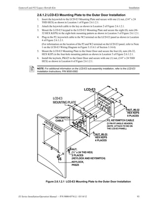 E3 Series Installation/Operation Manual — P/N 9000-0574:L1 03/14/12 93
Gamewell and FCI Legacy Retrofit Kits Installation
2.6.1.2 LCD-E3 Mounting Plate to the Outer Door Installation
1. Insert the keyswitch to the LCD-E3 Mounting Plate and secure with one (1) nut, (3/4” x 24
THD HEX) as shown in Location 1 of Figure 2.6.1.2.1.
2. Attach the keywitch cable to the key as shown in Location 2 of Figure 2.6.1.2.1.
3. Mount the LCD-E3 keypad to the LCD-E3 Mounting Plate and secure the eight (8), nuts (#6-
32 HEX KEPS) in the eight-hole mounting pattern as shown in Location 3 of Figure 2.6.1.2.1.
4. Plug-in the P2, keyswitch cable to the W2 terminal on the LCD-E3 panel as shown in Location
4 of Figure 2.6.1.2.1.
(For information on the location of the P2 and W2 terminal on the LCD-E3 panel, refer to Note
1 on the LCD-E3 Wiring Diagram in Figure 3.13.4.1 of Section 3.14.4).
5. Mount the LCD-E3 Mounting Plate to the Outer Door and secure the four (4), nuts (#6-32,
HEX KEP) in the four-hole mounting pattern as shown in Location 5 of Figure 2.6.1.2.1.
6. Install the keylock, PK625 to the Outer Door and secure with one (1) nut, (3/4” x 24 THD
HEX) as shown in Location 6 of Figure 2.6.1.2.1.
Figure 2.6.1.2.1 LCD-E3 Mounting Plate to the Outer Door Installation
NOTE: For additional information on the LCD-E3 sub-assembly installation, refer to the LCD-E3
Installation Instructions, P/N 9000-0582.
LCD-E3
MOUNTING PLATE
LCD-E3
KEYSWITCH, PK625
KEYLOCK,
PK625
NUT,
(¾” x 24 THD HEX)
2 PLACES
(KEYLOCK AND KEYSWITCH)
OUTER DOOR
5
KEYSWITCH
CABLE P2, KEYSWITCH CABLE
(2 PIN RT.ANGLE HEADER)
(NOTE: ATTACH TO W2 ON
THE LCD-E3 PANEL).
NUT, #6-32,
HEX KEPS
4 PLACES
NUT, #6-32
HEX KEPS
8 PLACES
3
3
3
6
6
2 4
5
5
5
1
3 1
 