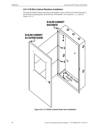 94 E3 Series Installation/Operation Manual — P/N 9000-0574:L1 03/14/12
Installation Gamewell and FCI Legacy Retrofit Kits
2.6.1.3 B-Slim Cabinet Backbox Installation
To mount the B-Slim Cabinet outer door to the backbox, secure with four (4), #6 Hex Kep nuts in
the four-hole mounting pattern on the left side of the backbox. See Locations 1, 2, 3, and 4 of
Figure 2.6.1.3.1.
Figure 2.6.1.3.1 B-Slim Cabinet Outer Door Installation
B-SLIM CABINET
E3 OUTER DOOR
B-SLIM CABINET
BACKBOX
NUT,HEX,#6KEP
4PLACES
1
2
3
4
 