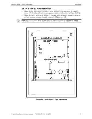E3 Series Installation/Operation Manual — P/N 9000-0574:L1 03/14/12 95
Gamewell and FCI Legacy Retrofit Kits Installation
2.6.1.4 B-Slim-E3 Plate Installation
1. Mount the first ILI95-MB-E3/ILI-MB-E3 to the B-Slim-E3 Plate and secure the eight (8),
screws (#4-40) in the eight-hole mounting pattern as shown in Location 1 of Figure 2.6.1.4.2.
2. Mount the PM-9/PM-9G on the B-Slim-E3 Plate and secure the six (6), screws (#4-40) in the
six-hole mounting pattern as shown in Location 2 of Figure 2.6.1.4.2.
Figure 2.6.1.4.1 B-Slim-E3 Plate Installation
NOTE: You can mount the DACT-E3/RPT-E3 or the ANX on top of the ILI-MB-E3/ILI95-MB-E3.
ILI-MB-E3/ILI95-MB-E3
PM-9/PM-9G
PM-9/PM-9G PCB
 