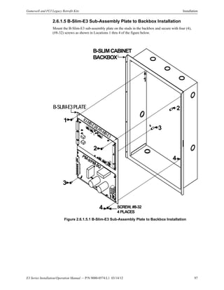 E3 Series Installation/Operation Manual — P/N 9000-0574:L1 03/14/12 97
Gamewell and FCI Legacy Retrofit Kits Installation
2.6.1.5 B-Slim-E3 Sub-Assembly Plate to Backbox Installation
Mount the B-Slim-E3 sub-assembly plate on the studs in the backbox and secure with four (4),
(#8-32) screws as shown in Locations 1 thru 4 of the figure below.
Figure 2.6.1.5.1 B-Slim-E3 Sub-Assembly Plate to Backbox Installation
B-SLIMCABINET
BACKBOX
B-SLIM-E3PLATE
ILI-MB-E3/ILI95-MB-E3
PM-9/PM-9G
1
2
3
4
1
2
3
4
SCREW, #8-32
4 PLACES
 