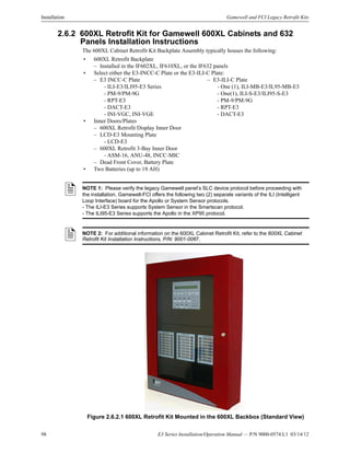 98 E3 Series Installation/Operation Manual — P/N 9000-0574:L1 03/14/12
Installation Gamewell and FCI Legacy Retrofit Kits
2.6.2 600XL Retrofit Kit for Gamewell 600XL Cabinets and 632
Panels Installation Instructions
The 600XL Cabinet Retrofit Kit Backplate Assembly typically houses the following:
Figure 2.6.2.1 600XL Retrofit Kit Mounted in the 600XL Backbox (Standard View)
• 600XL Retrofit Backplate
– Installed in the IF602XL, IF610XL, or the IF632 panels
• Select either the E3-INCC-C Plate or the E3-ILI-C Plate:
– E3 INCC-C Plate – E3-ILI-C Plate
- ILI-E3/ILI95-E3 Series - One (1), ILI-MB-E3/IL95-MB-E3
- PM-9/PM-9G - One(1), ILI-S-E3/ILI95-S-E3
- RPT-E3 - PM-9/PM-9G
- DACT-E3 - RPT-E3
- INI-VGC, INI-VGE - DACT-E3
• Inner Doors/Plates
– 600XL Retrofit Display Inner Door
– LCD-E3 Mounting Plate
- LCD-E3
– 600XL Retrofit 3-Bay Inner Door
- ASM-16, ANU-48, INCC-MIC
– Dead Front Cover, Battery Plate
• Two Batteries (up to 19 AH)
NOTE 1: Please verify the legacy Gamewell panel’s SLC device protocol before proceeding with
the installation. Gamewell-FCI offers the following two (2) separate variants of the ILI (Intelligent
Loop Interface) board for the Apollo or System Sensor protocols.
- The ILI-E3 Series supports System Sensor in the Smartscan protocol.
- The ILI95-E3 Series supports the Apollo in the XP95 protocol.
NOTE 2: For additional information on the 600XL Cabinet Retrofit Kit, refer to the 600XL Cabinet
Retrofit Kit Installation Instructions, P/N: 9001-0067.
 