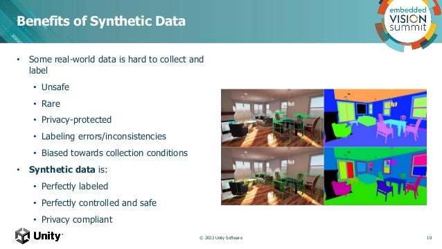 • Some real-world data is hard to collect and
label
• Unsafe
• Rare
• Privacy-protected
• Labeling errors/inconsistencies
• Biased towards collection conditions
• Synthetic data is:
• Perfectly labeled
• Perfectly controlled and safe
• Privacy compliant
Benefits of Synthetic Data
© 2022 Unity Software 10
 