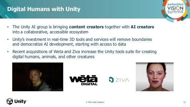 • The Unity AI group is bringing content creators together with AI creators
into a collaborative, accessible ecosystem
• Unity’s investment in real-time 3D tools and services will remove boundaries
and democratize AI development, starting with access to data
• Recent acquisitions of Weta and Ziva increase the Unity tools suite for creating
digital humans, animals, and other creatures
Digital Humans with Unity
22
© 2022 Unity Software
 