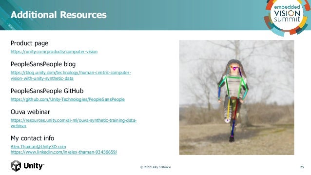 Additional Resources
Product page
https://unity.com/products/computer-vision
PeopleSansPeople blog
https://blog.unity.com/technology/human-centric-computer-
vision-with-unity-synthetic-data
PeopleSansPeople GitHub
https://github.com/Unity-Technologies/PeopleSansPeople
Ouva webinar
https://resources.unity.com/ai-ml/ouva-synthetic-training-data-
webinar
My contact info
Alex.Thaman@Unity3D.com
https://www.linkedin.com/in/alex-thaman-93436659/
© 2022 Unity Software 25
 