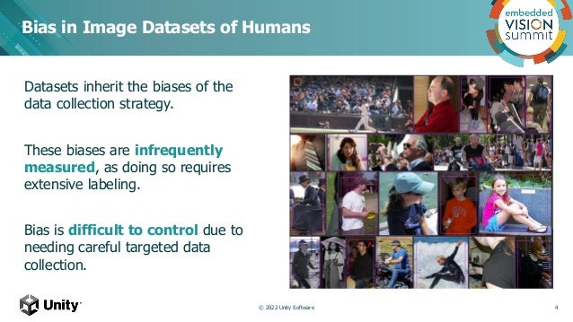 Datasets inherit the biases of the
data collection strategy.
These biases are infrequently
measured, as doing so requires
extensive labeling.
Bias is difficult to control due to
needing careful targeted data
collection.
Bias in Image Datasets of Humans
© 2022 Unity Software 4
 