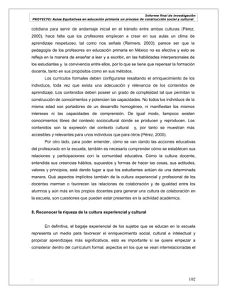 Informe final de investigación
PROYECTO: Aulas Equitativas en educación primaria un proceso de construcción social y cultural_
. 102
cotidiana para servir de andamiaje inicial en el tránsito entre ambas culturas (Pérez,
2000), hace falta que los profesores empiecen a crear en sus aulas un clima de
aprendizaje respetuoso, tal como nos señala (Reimers, 2003), parece ser que la
pedagogía de los profesores en educación primaria en México no es efectiva y esto se
refleja en la manera de enseñar a leer y a escribir, en las habilidades interpersonales de
los estudiantes y la convivencia entre ellos, por lo que se tiene que repensar la formación
docente, tanto en sus propósitos como en sus métodos.
Los currículos formales deben configurarse resaltando el enriquecimiento de los
individuos, toda vez que exista una adecuación y relevancia de los contenidos de
aprendizaje. Los contenidos deben poseer un grado de complejidad tal que permitan la
construcción de conocimientos y potencien las capacidades. No todos los individuos de la
misma edad son portadores de un desarrollo homogéneo, ni manifiestan los mismos
intereses ni las capacidades de comprensión. De igual modo, tampoco existen
conocimientos libres del contexto sociocultural donde se producen y reproducen. Los
contenidos son la expresión del contexto cultural y, por tanto se muestran más
accesibles y relevantes para unos individuos que para otros (Pérez, 2000).
Por otro lado, para poder entender, cómo se van dando las acciones educativas
del profesorado en la escuela, también es necesario comprender cómo se establecen sus
relaciones y participaciones con la comunidad educativa. Cómo la cultura docente,
entendida sus creencias hábitos, supuestos y formas de hacer las cosas, sus actitudes,
valores y principios, está dando lugar a que los estudiantes actúen de una determinada
manera. Qué aspectos implícitos también de la cultura experiencial y profesional de los
docentes merman o favorecen las relaciones de colaboración y de igualdad entre los
alumnos y aún más en los propios docentes para generar una cultura de colaboración en
la escuela, son cuestiones que pueden estar presentes en la actividad académica.
8. Reconocer la riqueza de la cultura experiencial y cultural
En definitiva, el bagaje experiencial de los sujetos que se educan en la escuela
representa un medio para favorecer el enriquecimiento social, cultural e intelectual y
propiciar aprendizajes más significativos, esto es importante si se quiere empezar a
considerar dentro del currículum formal, aspectos en los que se vean interrelacionadas el
 