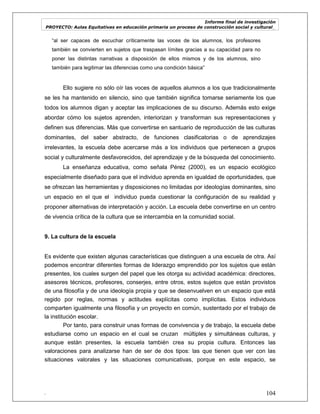 Informe final de investigación
PROYECTO: Aulas Equitativas en educación primaria un proceso de construcción social y cultural_
. 104
―al ser capaces de escuchar críticamente las voces de los alumnos, los profesores
también se convierten en sujetos que traspasan límites gracias a su capacidad para no
poner las distintas narrativas a disposición de ellos mismos y de los alumnos, sino
también para legitimar las diferencias como una condición básica‖
Ello sugiere no sólo oír las voces de aquellos alumnos a los que tradicionalmente
se les ha mantenido en silencio, sino que también significa tomarse seriamente los que
todos los alumnos digan y aceptar las implicaciones de su discurso. Además esto exige
abordar cómo los sujetos aprenden, interiorizan y transforman sus representaciones y
definen sus diferencias. Más que convertirse en santuario de reproducción de las culturas
dominantes, del saber abstracto, de funciones clasificatorias o de aprendizajes
irrelevantes, la escuela debe acercarse más a los individuos que pertenecen a grupos
social y culturalmente desfavorecidos, del aprendizaje y de la búsqueda del conocimiento.
La enseñanza educativa, como señala Pérez (2000), es un espacio ecológico
especialmente diseñado para que el individuo aprenda en igualdad de oportunidades, que
se ofrezcan las herramientas y disposiciones no limitadas por ideologías dominantes, sino
un espacio en el que el individuo pueda cuestionar la configuración de su realidad y
proponer alternativas de interpretación y acción. La escuela debe convertirse en un centro
de vivencia crítica de la cultura que se intercambia en la comunidad social.
9. La cultura de la escuela
Es evidente que existen algunas características que distinguen a una escuela de otra. Así
podemos encontrar diferentes formas de liderazgo emprendido por los sujetos que están
presentes, los cuales surgen del papel que les otorga su actividad académica: directores,
asesores técnicos, profesores, conserjes, entre otros, estos sujetos que están provistos
de una filosofía y de una ideología propia y que se desenvuelven en un espacio que está
regido por reglas, normas y actitudes explícitas como implícitas. Estos individuos
comparten igualmente una filosofía y un proyecto en común, sustentado por el trabajo de
la institución escolar.
Por tanto, para construir unas formas de convivencia y de trabajo, la escuela debe
estudiarse como un espacio en el cual se cruzan múltiples y simultáneas culturas, y
aunque están presentes, la escuela también crea su propia cultura. Entonces las
valoraciones para analizarse han de ser de dos tipos: las que tienen que ver con las
situaciones valorales y las situaciones comunicativas, porque en este espacio, se
 