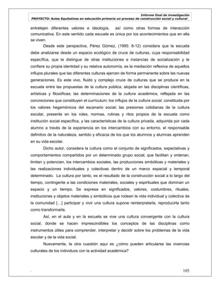 Informe final de investigación
PROYECTO: Aulas Equitativas en educación primaria un proceso de construcción social y cultural_
. 105
entretejen diferentes valores e ideología, así como otras formas de interacción
comunicativa. En este sentido cada escuela es única por los acontecimientos que en ella
se viven.
Desde este perspectiva, Pérez Gómez, (1995: 8-12) considera que la escuela
debe analizarse desde un espacio ecológico de cruce de culturas, cuya responsabilidad
específica, que la distingue de otras instituciones e instancias de socialización y le
confiere su propia identidad y su relativa autonomía, es la mediación reflexiva de aquellos
influjos plurales que las diferentes culturas ejercen de forma permanente sobre las nuevas
generaciones. Es este vivo, fluido y complejo cruce de culturas que se produce en la
escuela entre las propuestas de la cultura pública, alojada en las disciplinas científicas,
artísticas y filosóficas; las determinaciones de la cultura académica, reflejada en las
concreciones que constituyen el currículum; los influjos de la cultura social, constituida por
los valores hegemónicos del escenario social; las presiones cotidianas de la cultura
escolar, presente en los roles, normas, rutinas y ritos propios de la escuela como
institución social específica, y las características de la cultura privada, adquirida por cada
alumno a través de la experiencia en los intercambios con su entorno, el responsable
definitivo de la naturaleza, sentido y eficacia de los que los alumnos y alumnas aprenden
en su vida escolar.
Dicho autor, considera la cultura como el conjunto de significados, expectativas y
comportamientos compartidos por un determinado grupo social, que facilitan y ordenan,
limitan y potencian, los intercambios sociales, las producciones simbólicas y materiales y
las realizaciones individuales y colectivas dentro de un marco espacial y temporal
determinado. La cultura por tanto, es el resultado de la construcción social a lo largo del
tiempo, contingente a las condiciones materiales, sociales y espirituales que dominan un
espacio y un tiempo. Se expresa en significados, valores, costumbres, rituales,
instituciones y objetos materiales y simbólicos que rodean la vida individual y colectiva de
la comunidad […] participar y vivir una cultura supone reinterpretarla, reproducirla tanto
como transformarla.
Así, en el aula y en la escuela se vive una cultura convergente con la cultura
social, donde se hacen imprescindibles los conceptos de las disciplinas como
instrumentos útiles para comprender, interpretar y decidir sobre los problemas de la vida
escolar y de la vida social.
Nuevamente, la otra cuestión aquí es ¿cómo pueden articularse las vivencias
culturales de los individuos con la actividad académica?
 