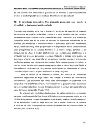 Informe final de investigación
PROYECTO: Aulas Equitativas en educación primaria un proceso de construcción social y cultural_
. 113
de una escuela y sus diferencias al igual que de un alumno/a a otro/a los profesores
produce el efecto Pigmalión lo que involucra diferentes modos de exclusión.
12.1 El aprendizaje cooperativo. Una propuesta pedagógica para atender la
diversidad y la desigualdad social en el aula
Promover una situación en la que la interacción social sea la base de los procesos
escolares que se propicien en la aulas, conlleva a la toma de decisiones para planificar
estrategias de aprendizaje en donde predomine el trabajo cooperativo y el aprendizaje
compartido, como ejes en los cuales se articulen las actividades académicas de los
alumnos. Este enfoque de la cooperación facilita la convivencia con el otro, en el sentido
de que, todos los niños y niñas que participen en la organización de sus tareas escolares
sean protagonistas de su proceso formativo, y al mismo tiempo, beneficie a los
compañeros de clase a mediar positivamente sus competencias académicas y a
enriquecer sus procesos personales y sociales. Mediante el diálogo entre iguales, los
alumnos se entrenan para desarrollar un pensamiento cognitivo superior, y a desarrollar
habilidades sociales para intercambiar información. De tal manera que cuando explican al
otro sus puntos de vista elaboran sus esquemas mentales, al mismo tiempo que facilita la
interacción con otros miembros del grupo que tienen diferencias intelectuales, sociales y
culturales, proporcionando la ayuda y animando el trabajo en grupo.
Desde el ámbito de la intervención escolar, los métodos de aprendizaje
cooperativo representan el mejor medio para enfocar el dominio del conocimiento
fundamentado. Los estudiantes son vistos como solucionadores de problemas. Esta
perspectiva ve la enseñanza como una ―conversación‖ en la que profesores y estudiantes
aprenden juntos mediante un proceso de negociación con el currículo para desarrollar una
visión del mundo compartido. (Panitz, 1997).
Sin embargo, aún con todas estas bondades del trabajo cooperativo, en nuestras
escuelas todavía persiste la idea de que el trabajo en grupos pequeños puede ser una
pérdida de tiempo que no garantiza oportunidades de éxito en el rendimiento académico
de los estudiantes y que es mejor continuar con el modelo tradicional al planificar
actividades de forma homogénea (las mismas actividades con los mismos niveles de
dificultad para todos en el aula).
 