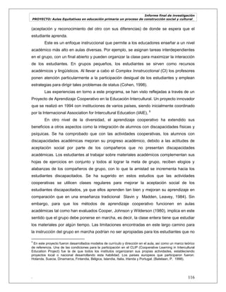 Informe final de investigación
PROYECTO: Aulas Equitativas en educación primaria un proceso de construcción social y cultural_
. 116
(aceptación y reconocimiento del otro con sus diferencias) de donde se espera que el
estudiante aprenda.
Este es un enfoque instruccional que permite a los educadores enseñar a un nivel
académico más alto en aulas diversas. Por ejemplo, se asignan tareas interdependientes
en el grupo, con un final abierto y pueden organizar la clase para maximizar la interacción
de los estudiantes. En grupos pequeños, los estudiantes se sirven como recursos
académicos y lingüísticos. Al llevar a cabo el Complex Innstrucctional (CI) los profesores
ponen atención particularmente a la participación desigual de los estudiantes y emplean
estrategias para dirigir tales problemas de status (Cohen, 1998).
Las experiencias en torno a este programa, se han visto reflejadas a través de un
Proyecto de Aprendizaje Cooperativo en la Educación Intercultural. Un proyecto innovador
que se realizó en 1994 con instituciones de varios países, siendo inicialmente coordinado
por la Internacional Association for Intercultural Education (IAIE), 9
En otro nivel de la diversidad, el aprendizaje cooperativo ha extendido sus
beneficios a otros aspectos como la integración de alumnos con discapacidades físicas y
psíquicas. Se ha comprobado que con las actividades cooperativas, los alumnos con
discapacidades académicas mejoran su progreso académico, debido a las actitudes de
aceptación social por parte de los compañeros que no presentan discapacidades
académicas. Los estudiantes al trabajar sobre materiales académicos complementan sus
hojas de ejercicios en conjunto y todos al lograr la meta de grupo, reciben elogios y
alabanzas de los compañeros de grupo, con lo que la amistad se incrementa hacia los
estudiantes discapacitados. Se ha sugerido en estos estudios que las actividades
cooperativas se utilicen clases regulares para mejorar la aceptación social de los
estudiantes discapacitados, ya que ellos aprenden tan bien y mejoran su aprendizaje en
comparación que en una enseñanza tradicional Slavin y Madden, Leavey, 1984). Sin
embargo, para que los métodos de aprendizaje cooperativo funcionen en aulas
académicas tal como han evaluados Cooper, Johnson y Wilderson (1980), implica en este
sentido que el grupo debe ponerse en marcha, es decir, la clase entera tiene que estudiar
los materiales por algún tiempo. Las limitaciones encontradas en este largo camino para
la instrucción del grupo en marcha podrían no ser apropiadas para los estudiantes que no
9
En este proyecto fueron desarrollados modelos de currículo y dirección en el aula, así como un marco teórico
de referencia. Una de las condiciones para la participación en el CLIP (Cooperative Learning in Intercultural
Education Project) fue la de que todos los institutos organizaran sus propias actividades, estableciendo
proyectos local o nacional desarrollando esta habilidad. Los países europeos que participaron fueron:
Holanda, Suecia, Dinamarca, Finlandia, Bélgica, Islandia, Italia, Irlanda y Portugal. (Batelaan, P. 1998).
 