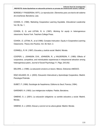 Informe final de investigación
PROYECTO: Aulas Equitativas en educación primaria un proceso de construcción social y cultural_
. 118
BORDIEU Y PASSERON (1977), La reproducción. Elementos para una teoría del sistema
de enseñanza; Barcelona, Laia.
COHEN, E. (1998). Marketing Cooperative Learning Equitable. Educational Leadership
Vol. 56, No. 1.
COHEN, E. G. and LOTAN, R. A. (1997). Working for equity in heterogeneous
classrooms. Nueva York. Teachers College Press.
COHEN , E. LOTAN, R., et al (1999). Complex Instruction. Equity in Cooperative Learning
Classrooms. Theory into Practice, Vol. 38, Núm. 2.
CONNELL, R. W. (1997). Escuelas y Justicia social. Madrid. Morata.
COOPER, L. JOHNSON, D.W., JOHNSON, R., y WILDERSON, F. (1980): Effects of
cooperative, competitive, and individualistic experiences in interpersonal attraction among
heterogeneous peers. Journal of Social Psychology,11, Págs. 243-252.
DELORS, J. (1996). La educación encierra un tesoro. México. Ediciones UNESCO.
DÍAZ AGUADO, M. J. (2003). Educación Intercultural y Aprendizaje Cooperativo. Madrid.
Psicología Pirámide.
DUBET, F. (1999). Sociologie de l'expérience, Editions du Seuil, Francia, (1994).
GARDNER, H. (1993): Las inteligencias múltiples. Paidós. Barcelona.
GIMENO, S. J. (2001). La educación obligatoria: su sentido educativo y social. Madrid.
Morata.
GIMENO, S. J. (2002). Educar y convivir en la cultura global. Madrid. Morata.
 